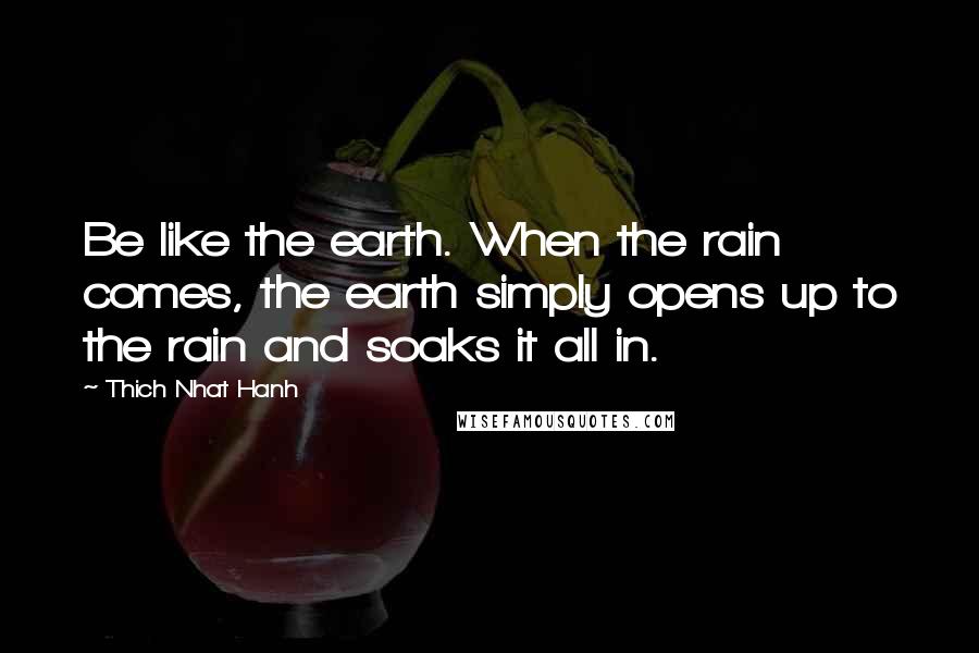 Thich Nhat Hanh Quotes: Be like the earth. When the rain comes, the earth simply opens up to the rain and soaks it all in.