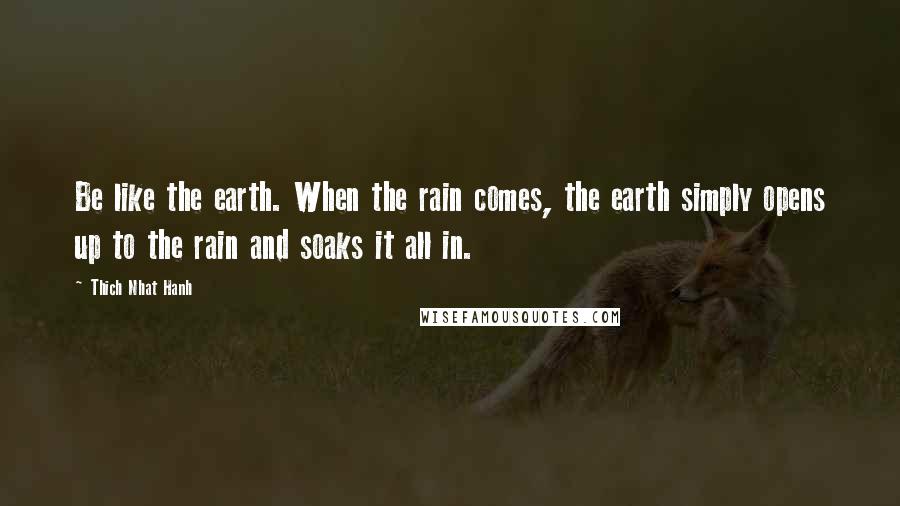 Thich Nhat Hanh Quotes: Be like the earth. When the rain comes, the earth simply opens up to the rain and soaks it all in.