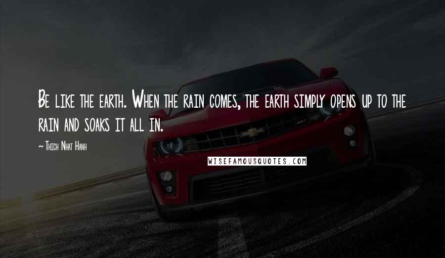 Thich Nhat Hanh Quotes: Be like the earth. When the rain comes, the earth simply opens up to the rain and soaks it all in.