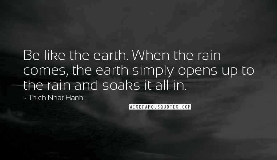 Thich Nhat Hanh Quotes: Be like the earth. When the rain comes, the earth simply opens up to the rain and soaks it all in.