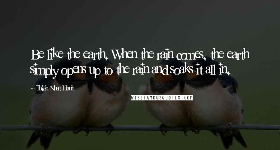 Thich Nhat Hanh Quotes: Be like the earth. When the rain comes, the earth simply opens up to the rain and soaks it all in.