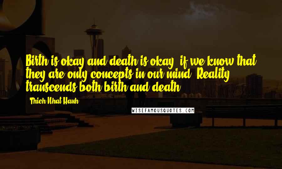 Thich Nhat Hanh Quotes: Birth is okay and death is okay, if we know that they are only concepts in our mind. Reality transcends both birth and death.