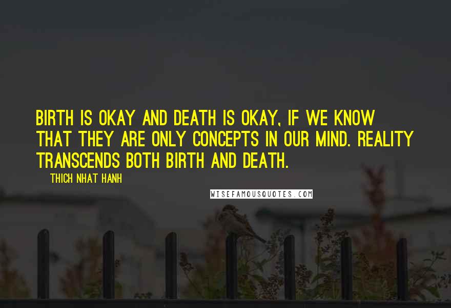 Thich Nhat Hanh Quotes: Birth is okay and death is okay, if we know that they are only concepts in our mind. Reality transcends both birth and death.