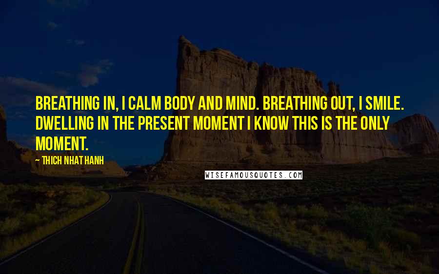 Thich Nhat Hanh Quotes: Breathing in, I calm body and mind. Breathing out, I smile. Dwelling in the present moment I know this is the only moment.