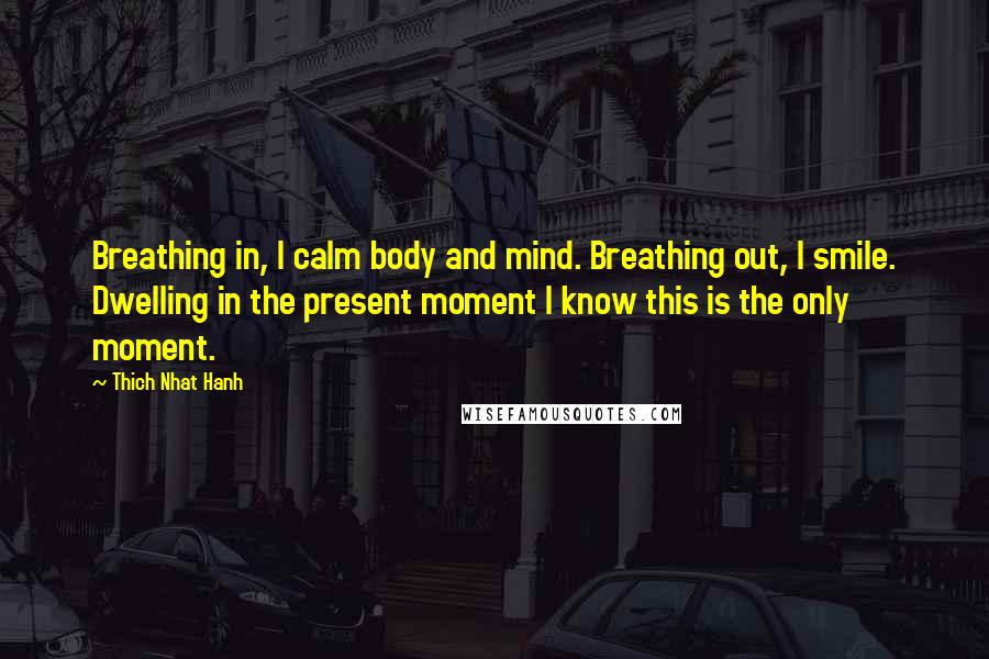 Thich Nhat Hanh Quotes: Breathing in, I calm body and mind. Breathing out, I smile. Dwelling in the present moment I know this is the only moment.