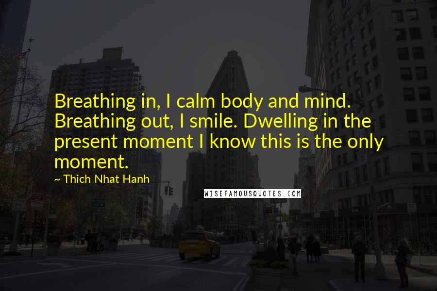 Thich Nhat Hanh Quotes: Breathing in, I calm body and mind. Breathing out, I smile. Dwelling in the present moment I know this is the only moment.