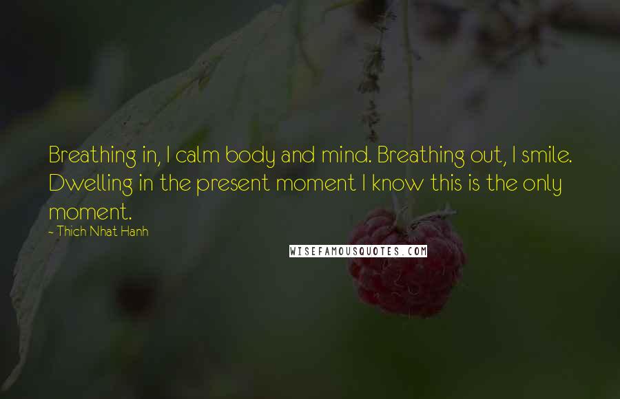 Thich Nhat Hanh Quotes: Breathing in, I calm body and mind. Breathing out, I smile. Dwelling in the present moment I know this is the only moment.