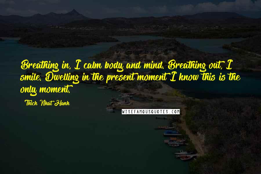 Thich Nhat Hanh Quotes: Breathing in, I calm body and mind. Breathing out, I smile. Dwelling in the present moment I know this is the only moment.