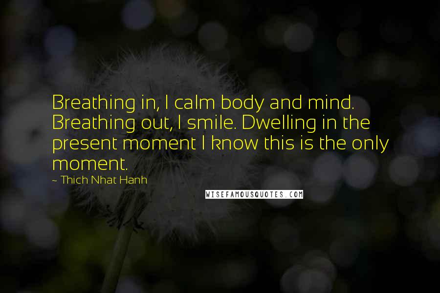 Thich Nhat Hanh Quotes: Breathing in, I calm body and mind. Breathing out, I smile. Dwelling in the present moment I know this is the only moment.