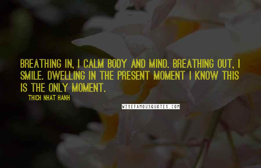 Thich Nhat Hanh Quotes: Breathing in, I calm body and mind. Breathing out, I smile. Dwelling in the present moment I know this is the only moment.