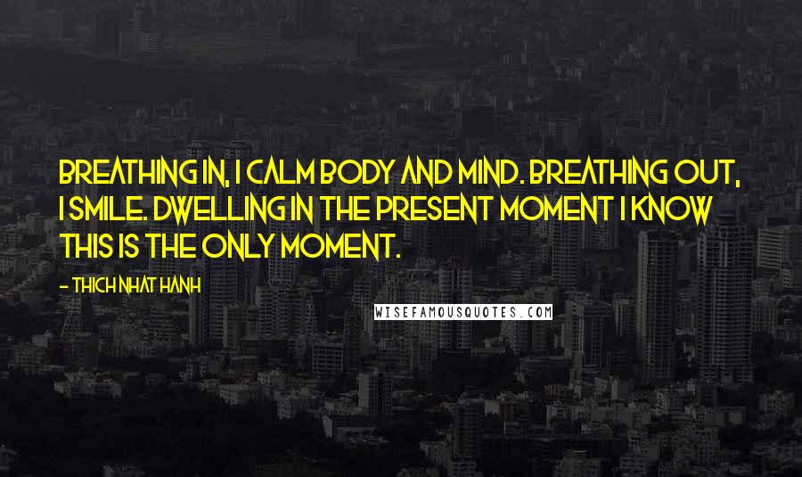 Thich Nhat Hanh Quotes: Breathing in, I calm body and mind. Breathing out, I smile. Dwelling in the present moment I know this is the only moment.