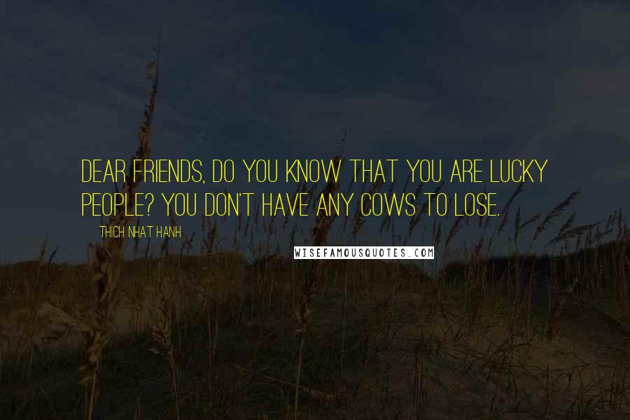 Thich Nhat Hanh Quotes: Dear friends, do you know that you are lucky people? You don't have any cows to lose.