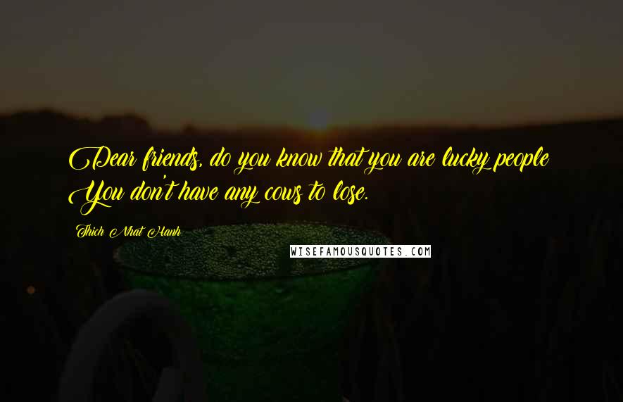 Thich Nhat Hanh Quotes: Dear friends, do you know that you are lucky people? You don't have any cows to lose.