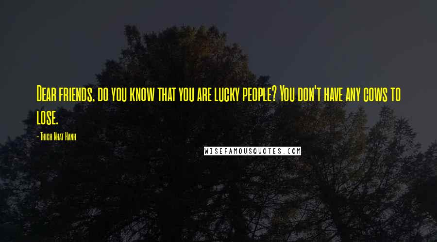 Thich Nhat Hanh Quotes: Dear friends, do you know that you are lucky people? You don't have any cows to lose.