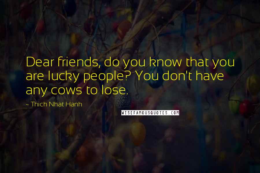 Thich Nhat Hanh Quotes: Dear friends, do you know that you are lucky people? You don't have any cows to lose.
