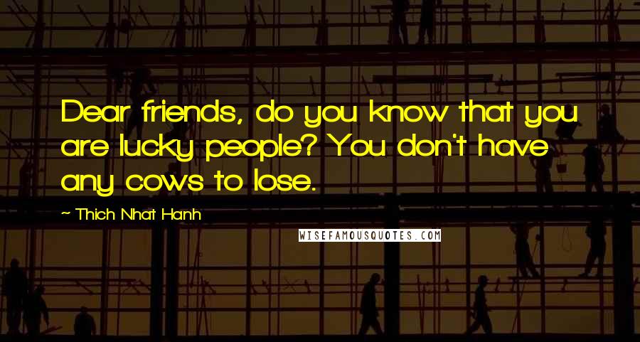 Thich Nhat Hanh Quotes: Dear friends, do you know that you are lucky people? You don't have any cows to lose.