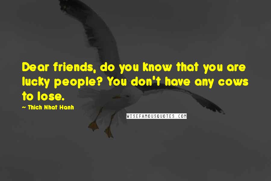 Thich Nhat Hanh Quotes: Dear friends, do you know that you are lucky people? You don't have any cows to lose.