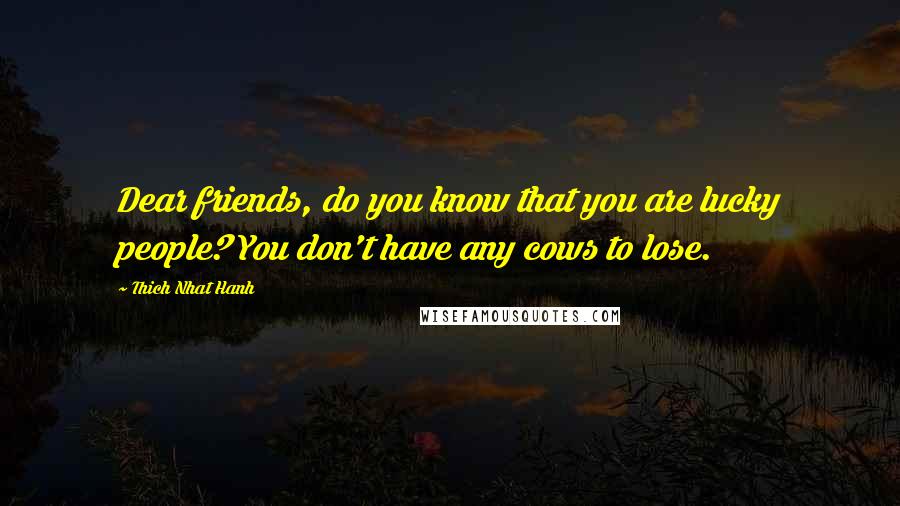 Thich Nhat Hanh Quotes: Dear friends, do you know that you are lucky people? You don't have any cows to lose.