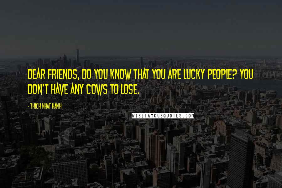 Thich Nhat Hanh Quotes: Dear friends, do you know that you are lucky people? You don't have any cows to lose.