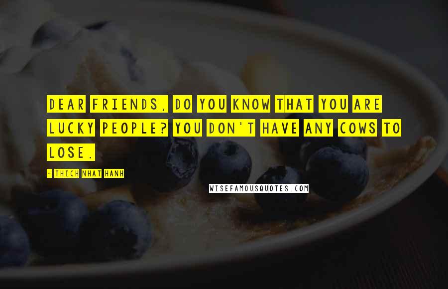 Thich Nhat Hanh Quotes: Dear friends, do you know that you are lucky people? You don't have any cows to lose.