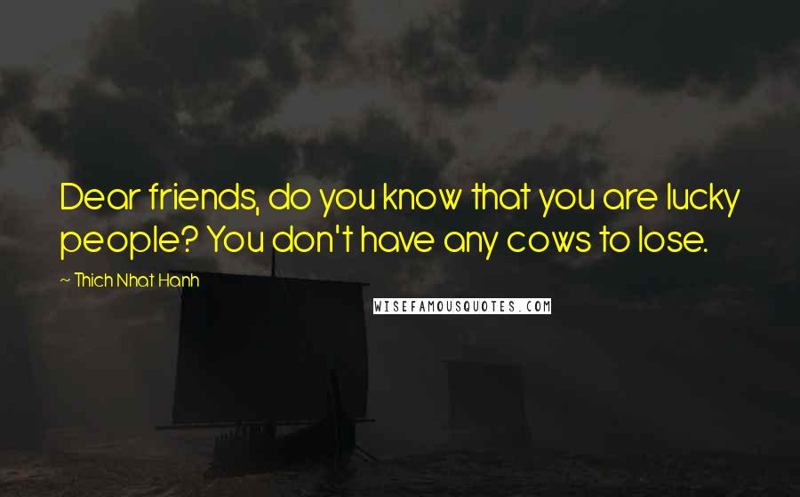 Thich Nhat Hanh Quotes: Dear friends, do you know that you are lucky people? You don't have any cows to lose.