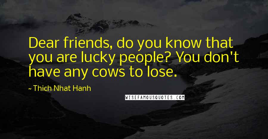 Thich Nhat Hanh Quotes: Dear friends, do you know that you are lucky people? You don't have any cows to lose.