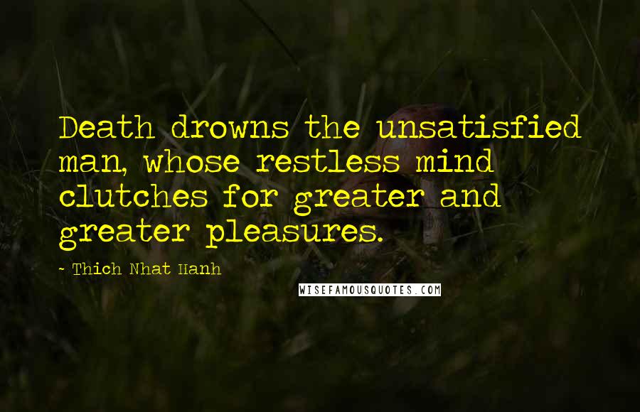 Thich Nhat Hanh Quotes: Death drowns the unsatisfied man, whose restless mind clutches for greater and greater pleasures.