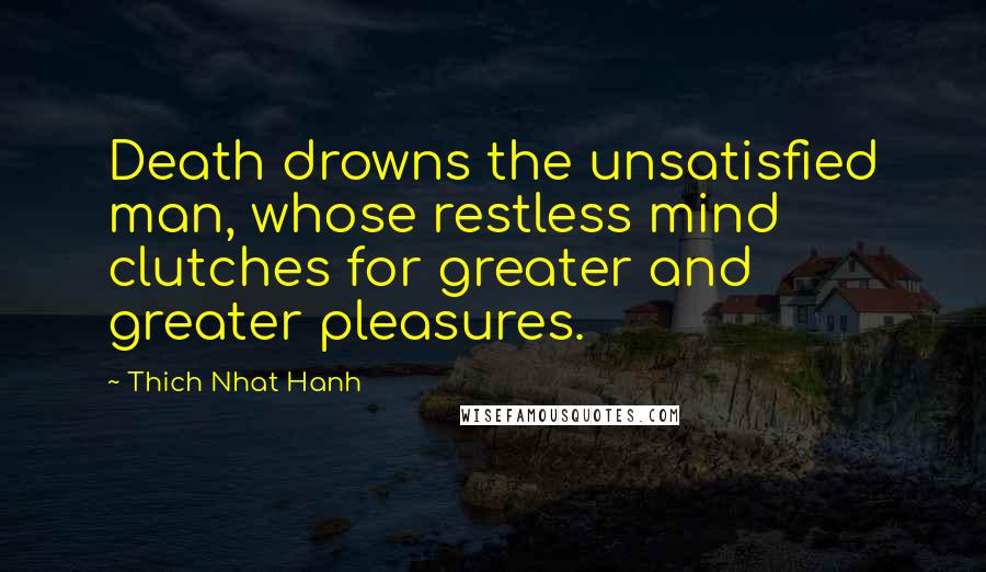 Thich Nhat Hanh Quotes: Death drowns the unsatisfied man, whose restless mind clutches for greater and greater pleasures.