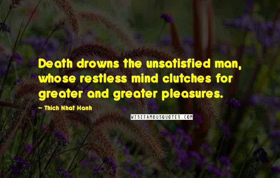Thich Nhat Hanh Quotes: Death drowns the unsatisfied man, whose restless mind clutches for greater and greater pleasures.