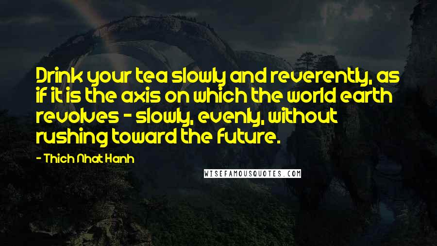 Thich Nhat Hanh Quotes: Drink your tea slowly and reverently, as if it is the axis on which the world earth revolves - slowly, evenly, without rushing toward the future.