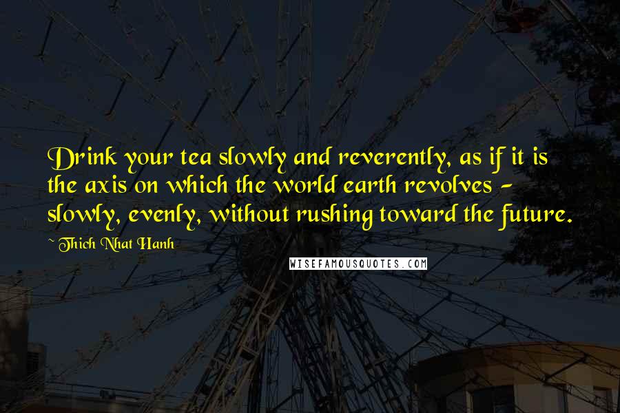 Thich Nhat Hanh Quotes: Drink your tea slowly and reverently, as if it is the axis on which the world earth revolves - slowly, evenly, without rushing toward the future.