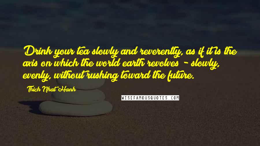 Thich Nhat Hanh Quotes: Drink your tea slowly and reverently, as if it is the axis on which the world earth revolves - slowly, evenly, without rushing toward the future.