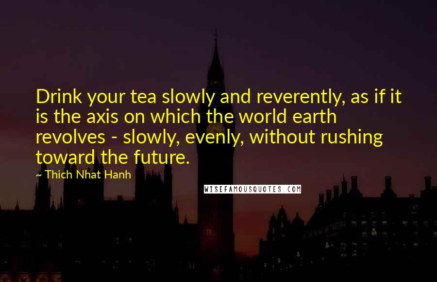 Thich Nhat Hanh Quotes: Drink your tea slowly and reverently, as if it is the axis on which the world earth revolves - slowly, evenly, without rushing toward the future.