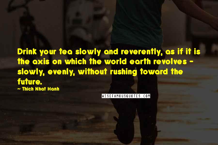 Thich Nhat Hanh Quotes: Drink your tea slowly and reverently, as if it is the axis on which the world earth revolves - slowly, evenly, without rushing toward the future.