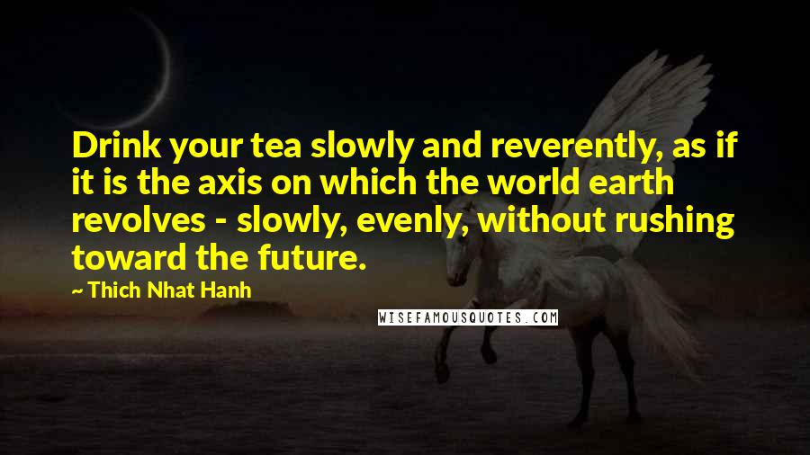 Thich Nhat Hanh Quotes: Drink your tea slowly and reverently, as if it is the axis on which the world earth revolves - slowly, evenly, without rushing toward the future.