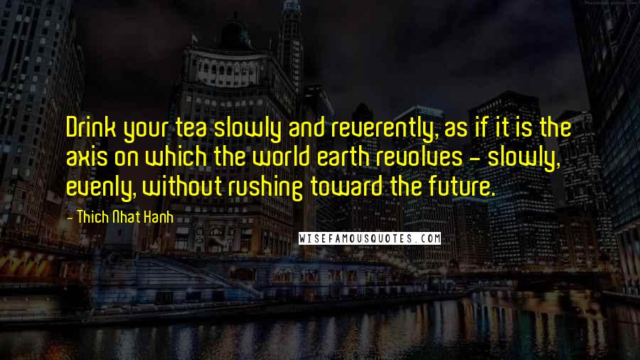 Thich Nhat Hanh Quotes: Drink your tea slowly and reverently, as if it is the axis on which the world earth revolves - slowly, evenly, without rushing toward the future.