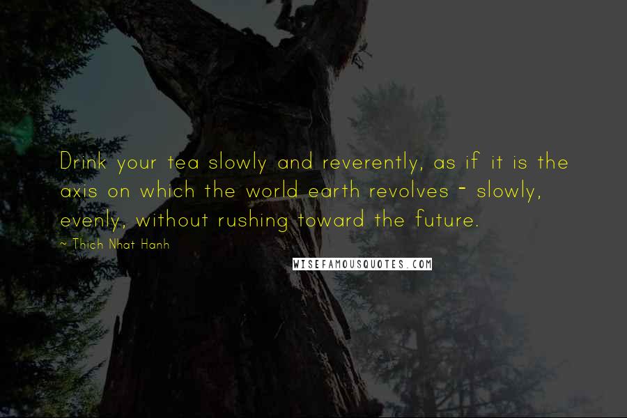 Thich Nhat Hanh Quotes: Drink your tea slowly and reverently, as if it is the axis on which the world earth revolves - slowly, evenly, without rushing toward the future.