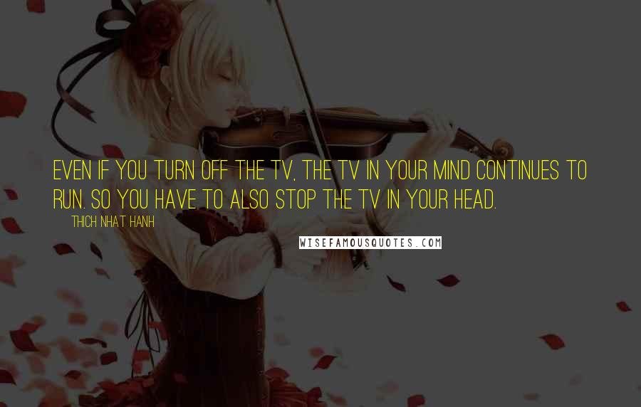 Thich Nhat Hanh Quotes: even if you turn off the TV, the TV in your mind continues to run. So you have to also stop the TV in your head.