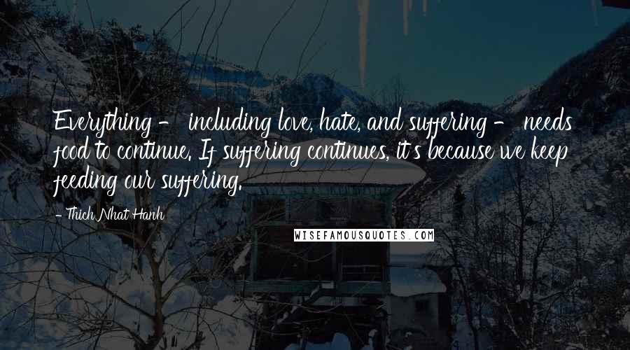 Thich Nhat Hanh Quotes: Everything - including love, hate, and suffering - needs food to continue. If suffering continues, it's because we keep feeding our suffering.