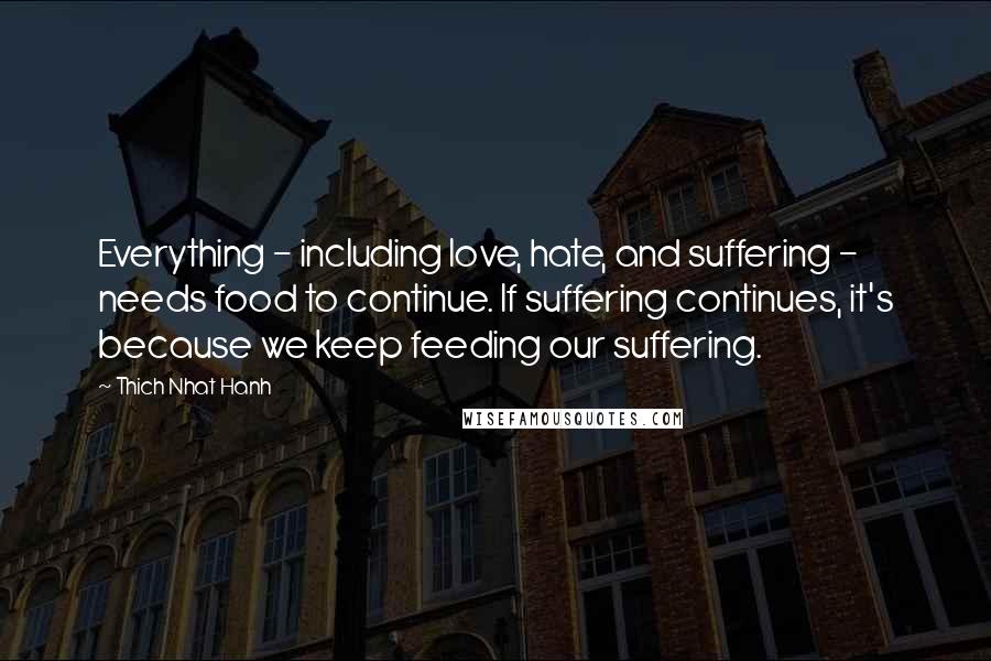 Thich Nhat Hanh Quotes: Everything - including love, hate, and suffering - needs food to continue. If suffering continues, it's because we keep feeding our suffering.