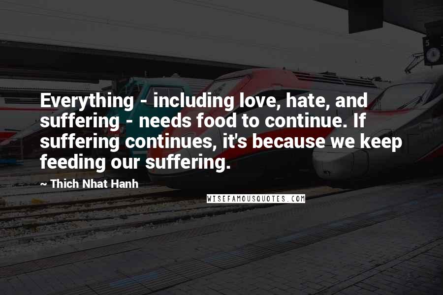 Thich Nhat Hanh Quotes: Everything - including love, hate, and suffering - needs food to continue. If suffering continues, it's because we keep feeding our suffering.