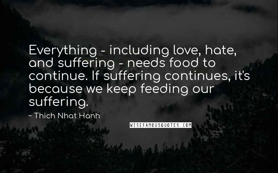 Thich Nhat Hanh Quotes: Everything - including love, hate, and suffering - needs food to continue. If suffering continues, it's because we keep feeding our suffering.