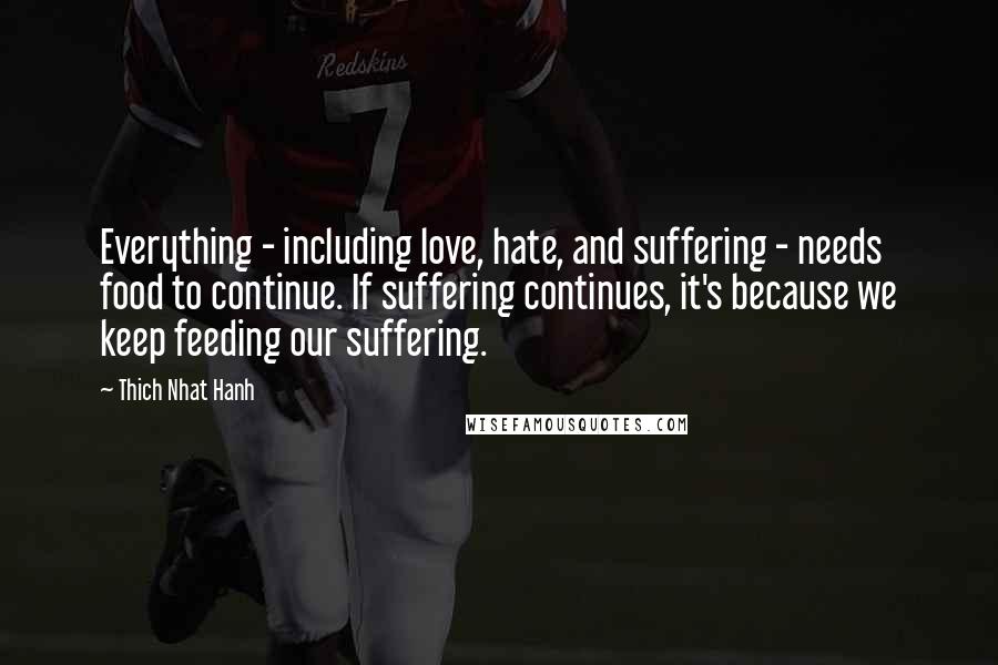 Thich Nhat Hanh Quotes: Everything - including love, hate, and suffering - needs food to continue. If suffering continues, it's because we keep feeding our suffering.