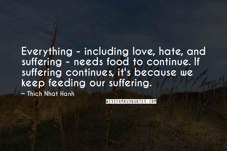 Thich Nhat Hanh Quotes: Everything - including love, hate, and suffering - needs food to continue. If suffering continues, it's because we keep feeding our suffering.