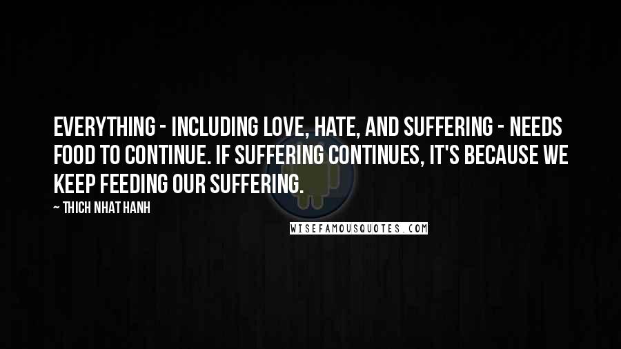 Thich Nhat Hanh Quotes: Everything - including love, hate, and suffering - needs food to continue. If suffering continues, it's because we keep feeding our suffering.