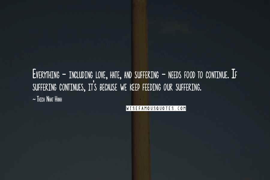 Thich Nhat Hanh Quotes: Everything - including love, hate, and suffering - needs food to continue. If suffering continues, it's because we keep feeding our suffering.