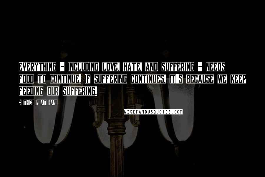 Thich Nhat Hanh Quotes: Everything - including love, hate, and suffering - needs food to continue. If suffering continues, it's because we keep feeding our suffering.