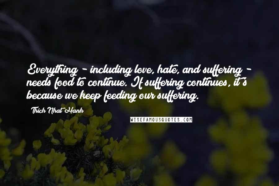 Thich Nhat Hanh Quotes: Everything - including love, hate, and suffering - needs food to continue. If suffering continues, it's because we keep feeding our suffering.