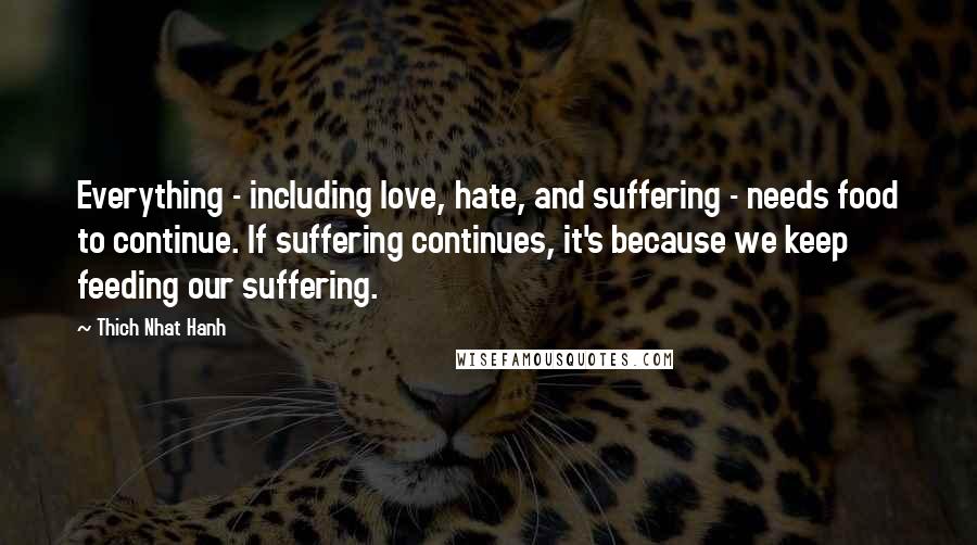 Thich Nhat Hanh Quotes: Everything - including love, hate, and suffering - needs food to continue. If suffering continues, it's because we keep feeding our suffering.