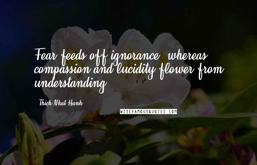 Thich Nhat Hanh Quotes: Fear feeds off ignorance, whereas compassion and lucidity flower from understanding.